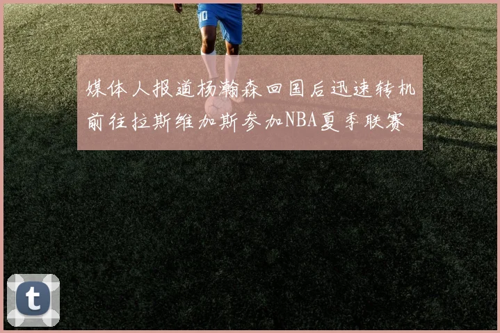 媒体人报道杨瀚森回国后迅速转机前往拉斯维加斯参加NBA夏季联赛