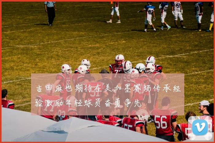 吉田麻也期待在美加墨赛场传承经验激励年轻球员奋勇争先