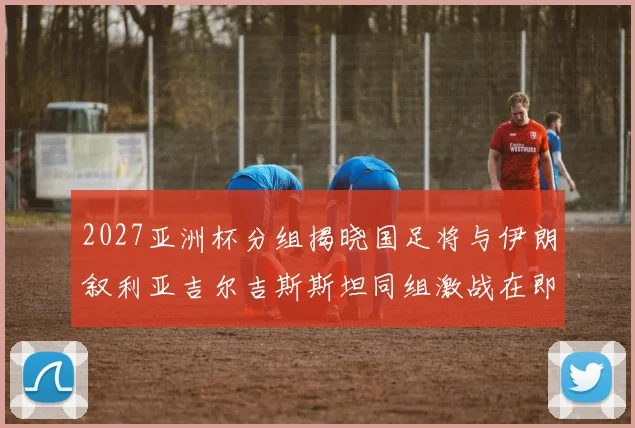2027亚洲杯分组揭晓国足将与伊朗叙利亚吉尔吉斯斯坦同组激战在即