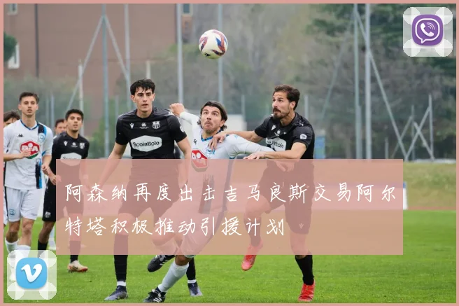 阿森纳再度出击吉马良斯交易阿尔特塔积极推动引援计划
