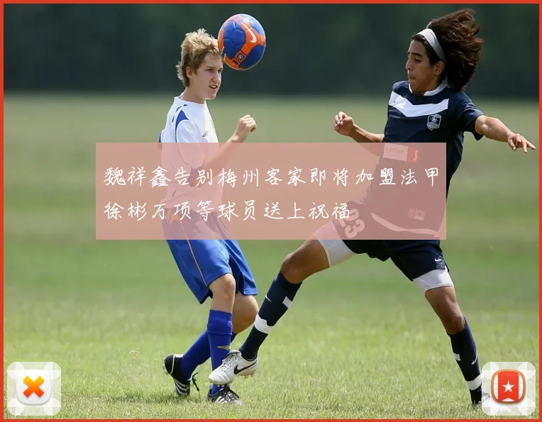 魏祥鑫告别梅州客家即将加盟法甲徐彬万项等球员送上祝福