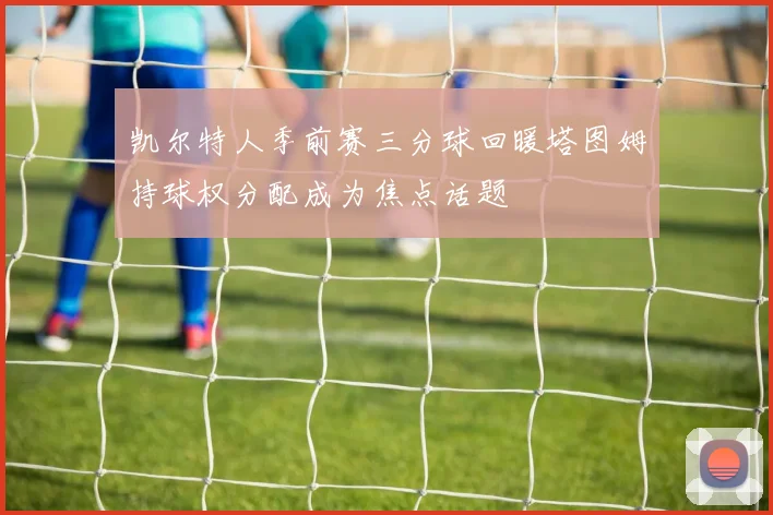 凯尔特人季前赛三分球回暖塔图姆持球权分配成为焦点话题