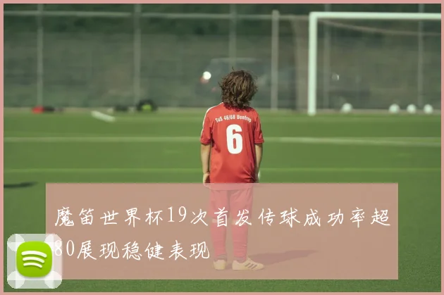 魔笛世界杯19次首发传球成功率超80展现稳健表现