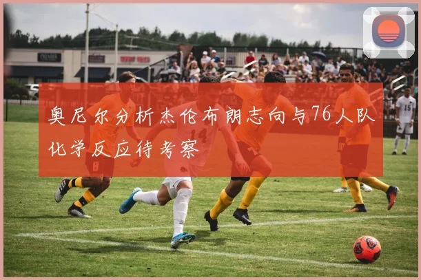 奥尼尔分析杰伦布朗志向与76人队化学反应待考察