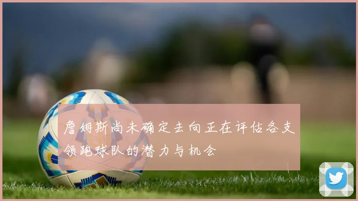 詹姆斯尚未确定去向正在评估各支领跑球队的潜力与机会