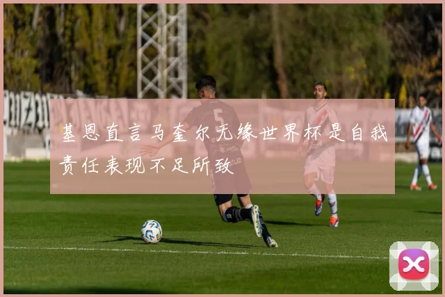 基恩直言马奎尔无缘世界杯是自我责任表现不足所致