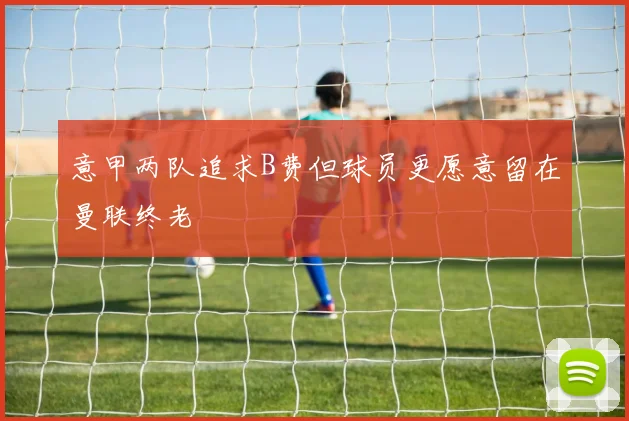 意甲两队追求B费但球员更愿意留在曼联终老