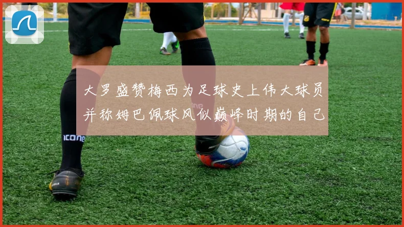 大罗盛赞梅西为足球史上伟大球员并称姆巴佩球风似巅峰时期的自己