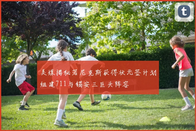 美媒揭秘若尼克斯获得状元签计划组建711与锡安三巨头阵容