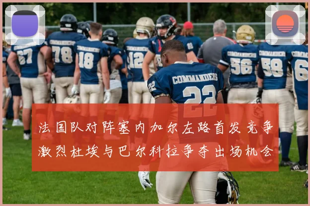 法国队对阵塞内加尔左路首发竞争激烈杜埃与巴尔科拉争夺出场机会