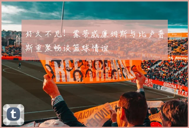 好久不见！蒙蒂威廉姆斯与比卢普斯重聚畅谈篮球情谊