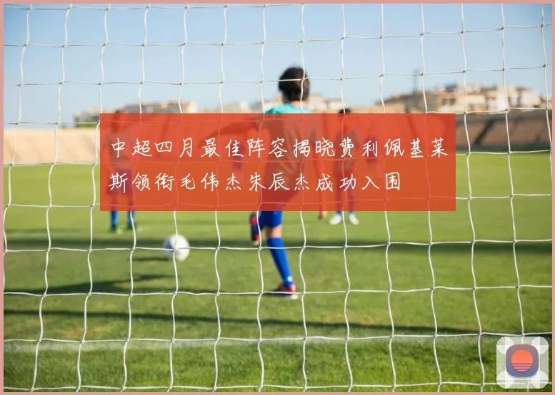 中超四月最佳阵容揭晓费利佩基莱斯领衔毛伟杰朱辰杰成功入围