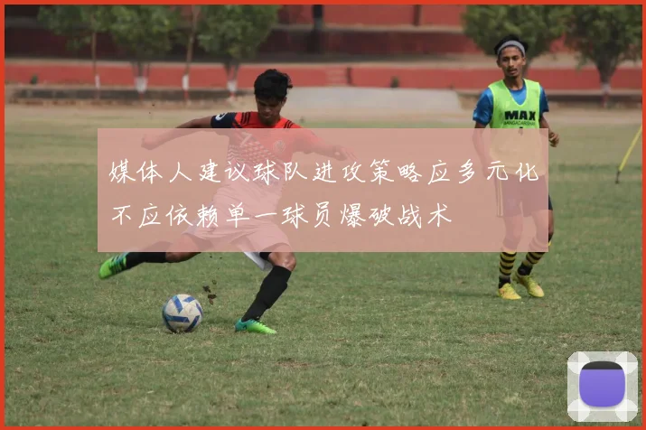 媒体人建议球队进攻策略应多元化不应依赖单一球员爆破战术
