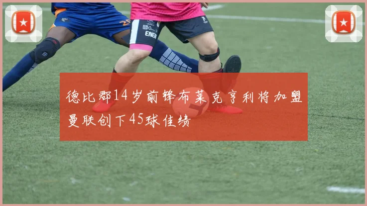 德比郡14岁前锋布莱克亨利将加盟曼联创下45球佳绩