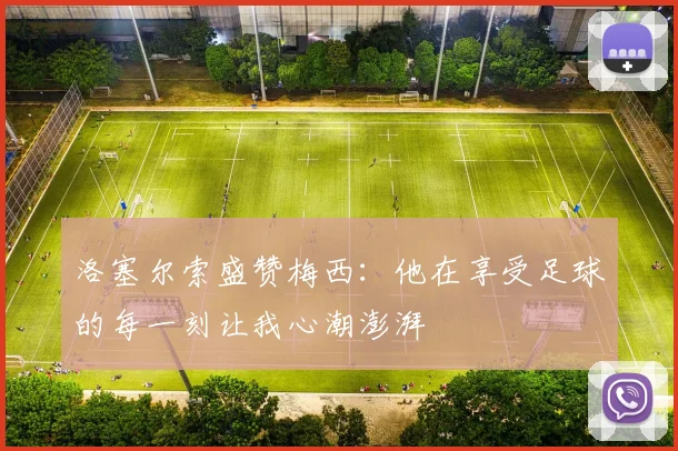 洛塞尔索盛赞梅西：他在享受足球的每一刻让我心潮澎湃