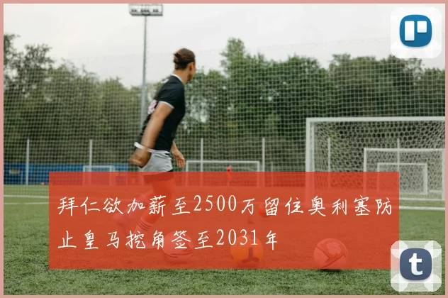 拜仁欲加薪至2500万留住奥利塞防止皇马挖角签至2031年