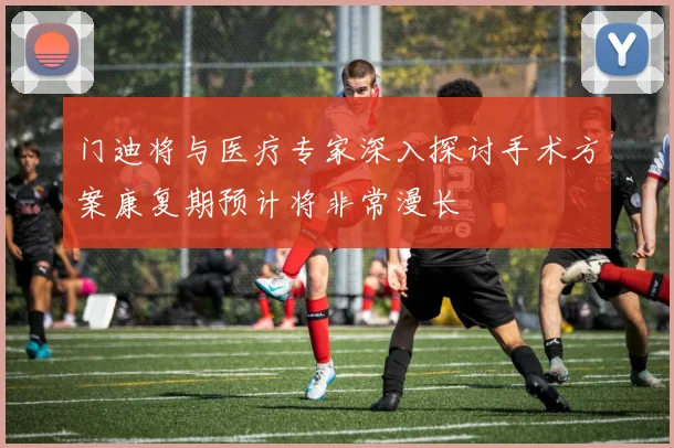 门迪将与医疗专家深入探讨手术方案康复期预计将非常漫长