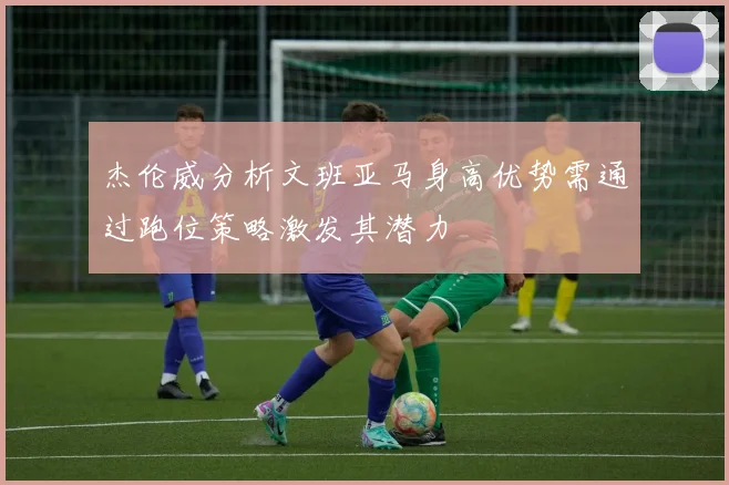 杰伦威分析文班亚马身高优势需通过跑位策略激发其潜力