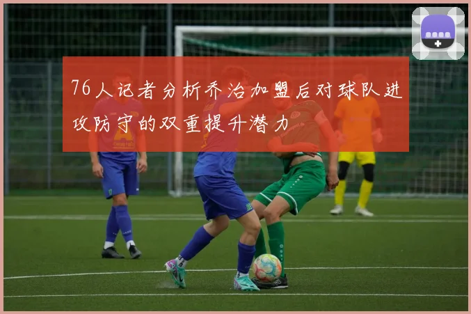 76人记者分析乔治加盟后对球队进攻防守的双重提升潜力